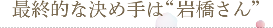 最終的な決め手は“岩橋さん”